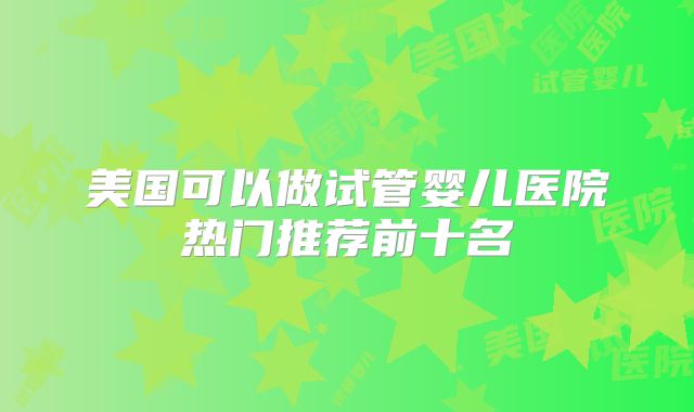 美国可以做试管婴儿医院热门推荐前十名