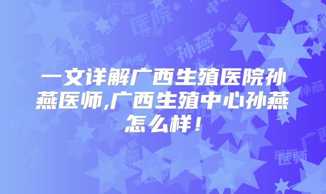 一文详解广西生殖医院孙燕医师,广西生殖中心孙燕怎么样！
