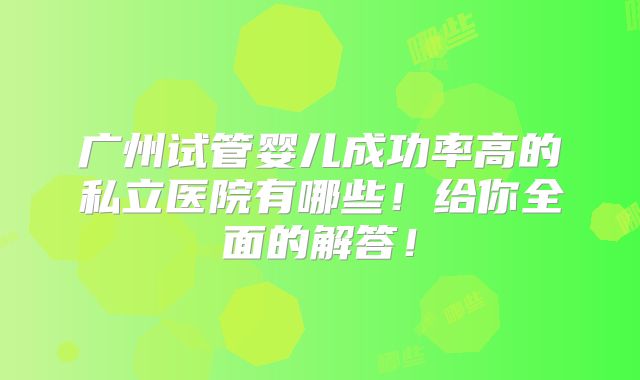 广州试管婴儿成功率高的私立医院有哪些!给你全面的解答!