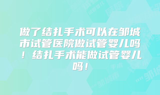做了结扎手术可以在邹城市试管医院做试管婴儿吗!结扎手术能做试管婴儿吗!
