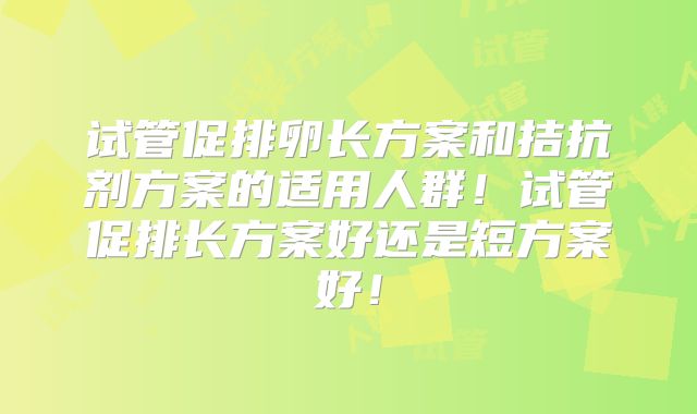 试管促排卵长方案和拮抗剂方案的适用人群!试管促排长方案好还是短方案好!