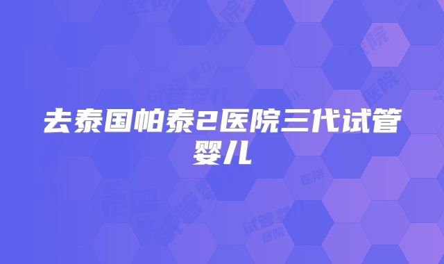 去泰国帕泰2医院三代试管婴儿