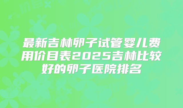 最新吉林卵子试管婴儿费用价目表2025吉林比较好的卵子医院排名