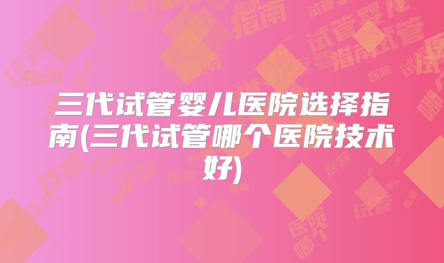 三代试管婴儿医院选择指南(三代试管哪个医院技术好)