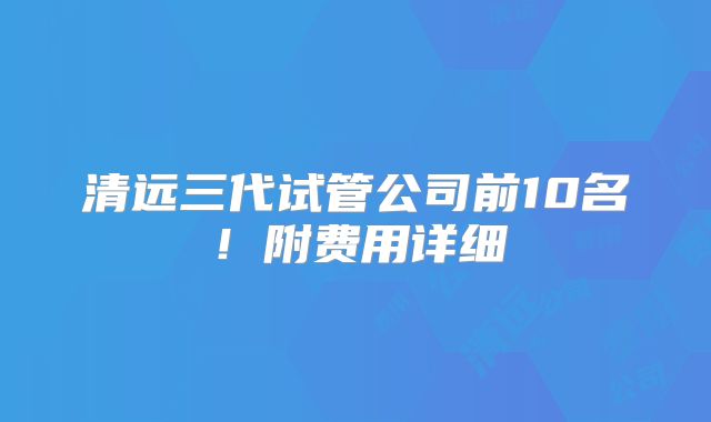 清远三代试管公司前10名！附费用详细