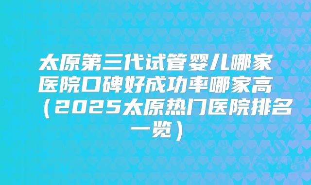 太原第三代试管婴儿哪家医院口碑好成功率哪家高（2025太原热门医院排名一览）