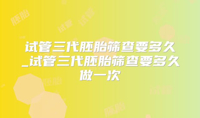 试管三代胚胎筛查要多久_试管三代胚胎筛查要多久做一次