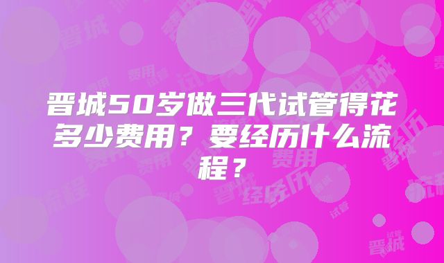 晋城50岁做三代试管得花多少费用?要经历什么流程?