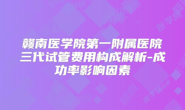 赣南医学院第一附属医院三代试管费用构成解析-成功率影响因素