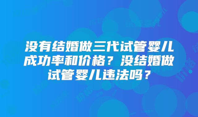 没有结婚做三代试管婴儿成功率和价格？没结婚做试管婴儿违法吗？