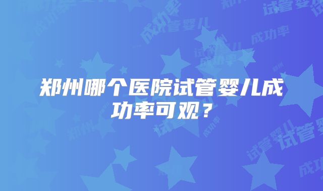 郑州哪个医院试管婴儿成功率可观？