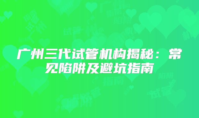 广州三代试管机构揭秘:常见陷阱及避坑指南