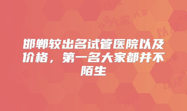 邯郸较出名试管医院以及价格，第一名大家都并不陌生