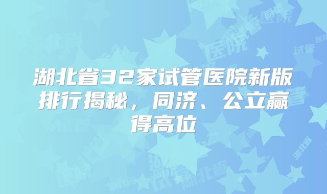 湖北省32家试管医院新版排行揭秘，同济、公立赢得高位