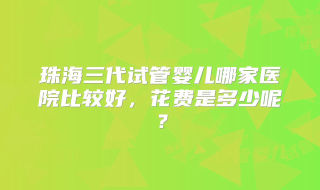 珠海三代试管婴儿哪家医院比较好，花费是多少呢？