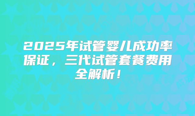 2025年试管婴儿成功率保证，三代试管套餐费用全解析！