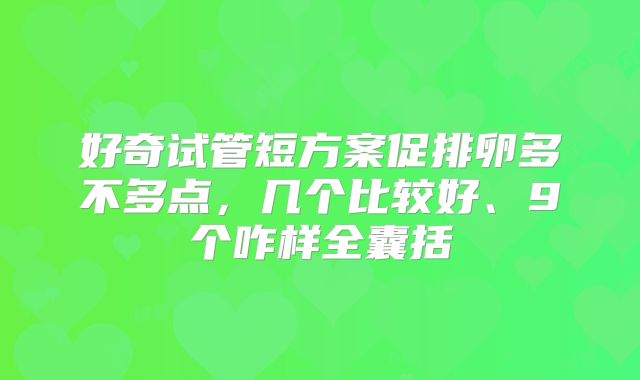 好奇试管短方案促排卵多不多点，几个比较好、9个咋样全囊括