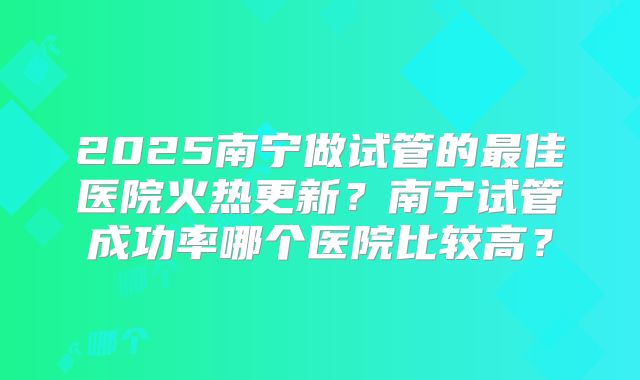 2025南宁做试管的最佳医院火热更新？南宁试管成功率哪个医院比较高？