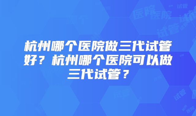 杭州哪个医院做三代试管好?杭州哪个医院可以做三代试管?