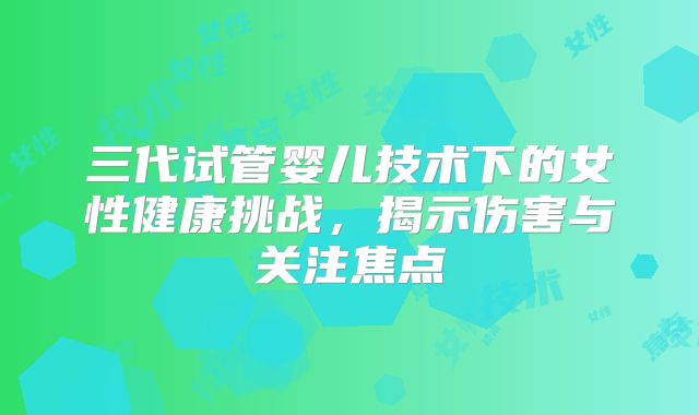 三代试管婴儿技术下的女性健康挑战，揭示伤害与关注焦点