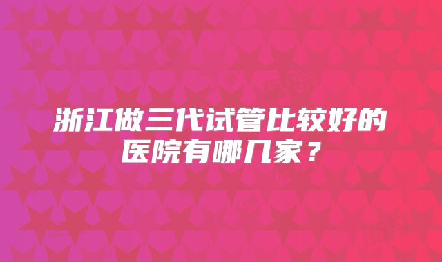 浙江做三代试管比较好的医院有哪几家?