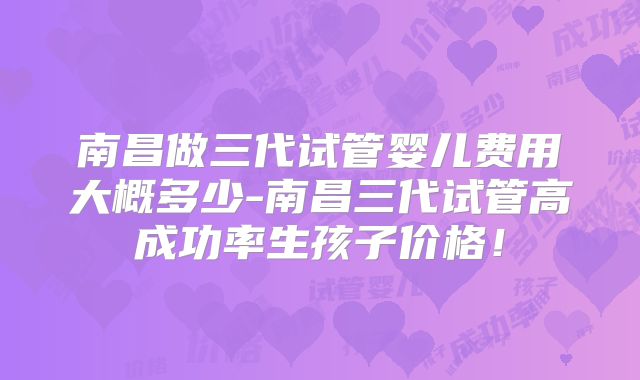 南昌做三代试管婴儿费用大概多少-南昌三代试管高成功率生孩子价格!
