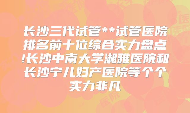 长沙三代试管**试管医院排名前十位综合实力盘点!长沙中南大学湘雅医院和长沙宁儿妇产医院等个个实力非凡