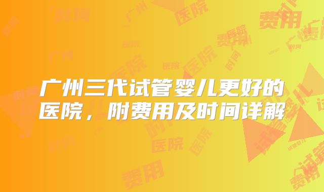 广州三代试管婴儿更好的医院，附费用及时间详解
