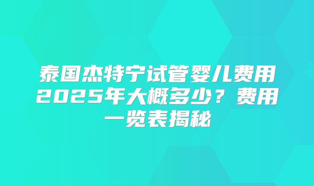 泰国杰特宁试管婴儿费用2025年大概多少？费用一览表揭秘