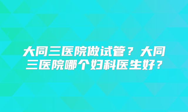 大同三医院做试管？大同三医院哪个妇科医生好？