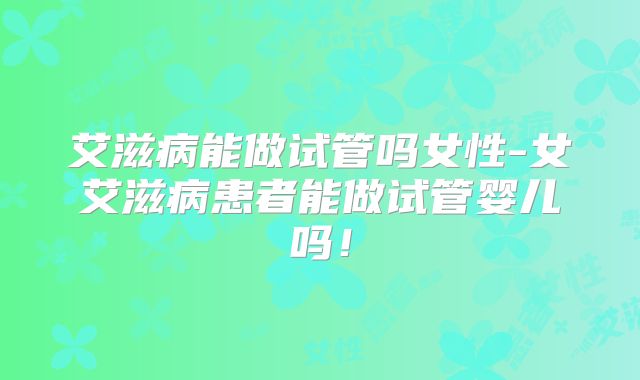 艾滋病能做试管吗女性-女艾滋病患者能做试管婴儿吗！