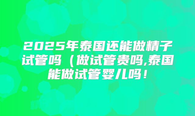 2025年泰国还能做精子试管吗(做试管贵吗,泰国能做试管婴儿吗!