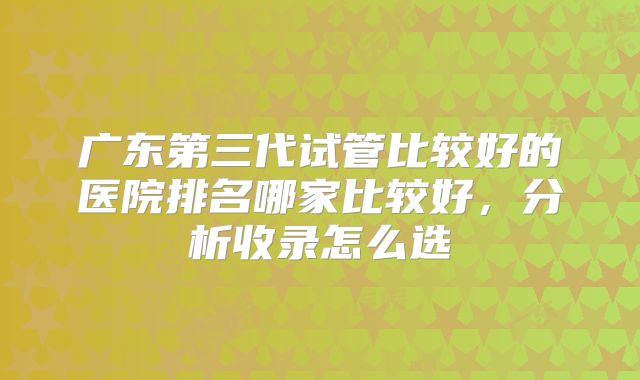 广东第三代试管比较好的医院排名哪家比较好，分析收录怎么选