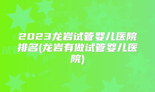 2023龙岩试管婴儿医院排名(龙岩有做试管婴儿医院)