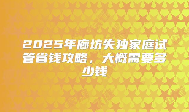 2025年廊坊失独家庭试管省钱攻略,大概需要多少钱