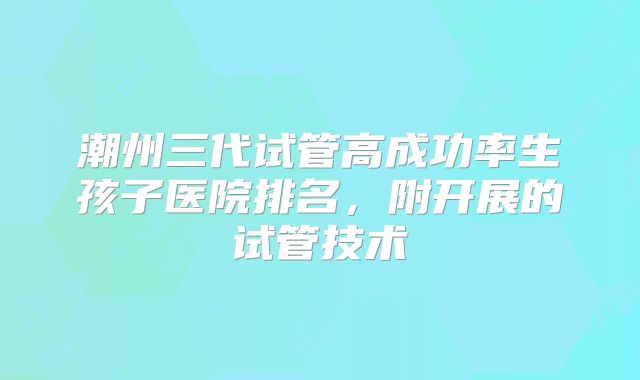 潮州三代试管高成功率生孩子医院排名，附开展的试管技术