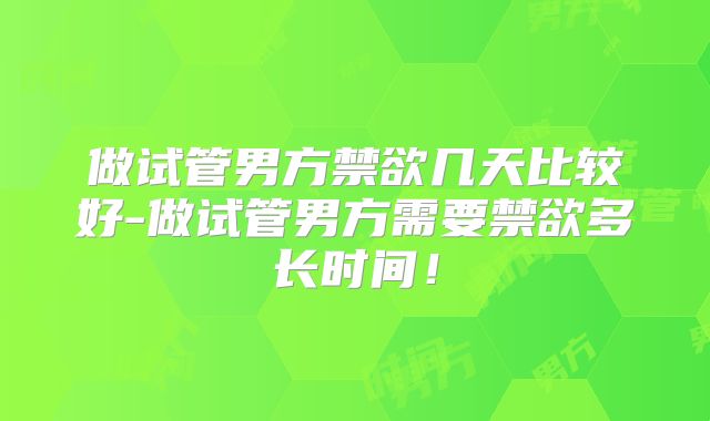 做试管男方禁欲几天比较好-做试管男方需要禁欲多长时间！