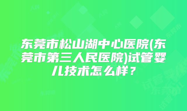 东莞市松山湖中心医院(东莞市第三人民医院)试管婴儿技术怎么样？