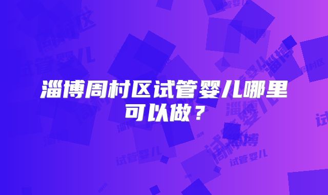 淄博周村区试管婴儿哪里可以做?