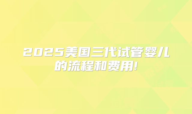 2025美国三代试管婴儿的流程和费用!