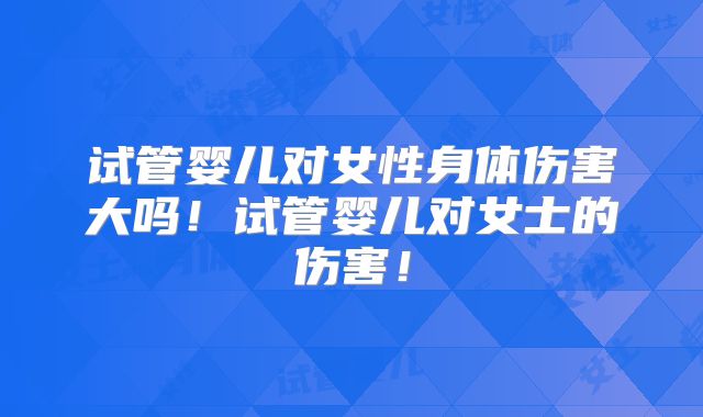 试管婴儿对女性身体伤害大吗！试管婴儿对女士的伤害！