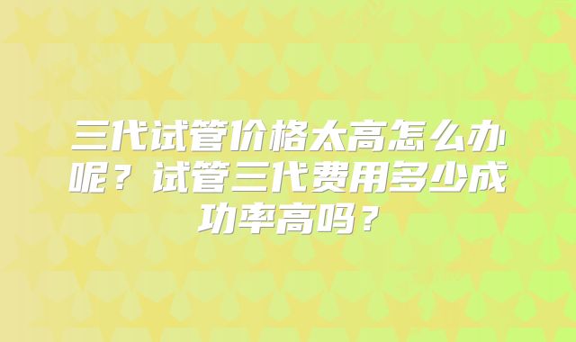 三代试管价格太高怎么办呢？试管三代费用多少成功率高吗？