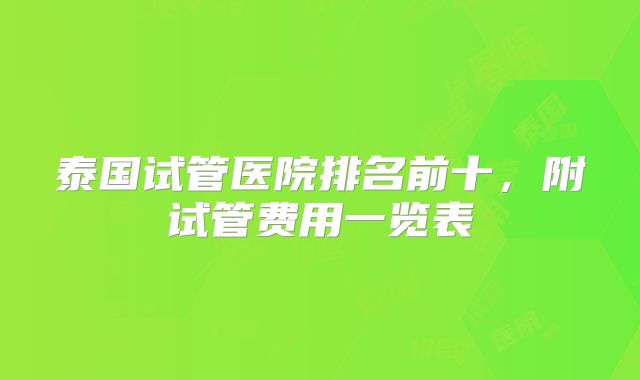 泰国试管医院排名前十，附试管费用一览表