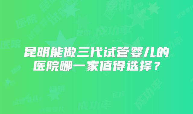 昆明能做三代试管婴儿的医院哪一家值得选择？