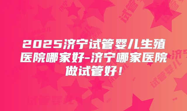 2025济宁试管婴儿生殖医院哪家好-济宁哪家医院做试管好!