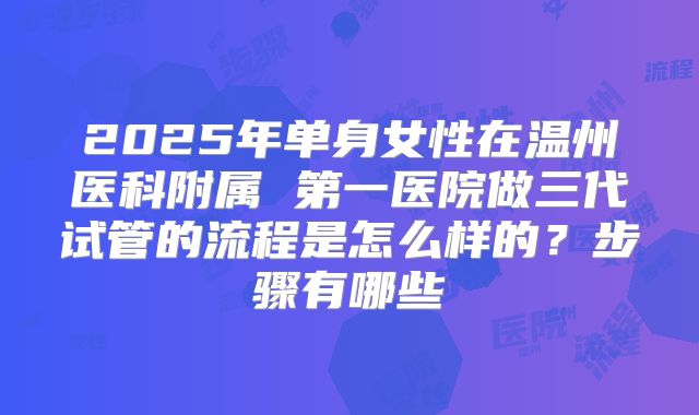 2025年单身女性在温州医科附属 第一医院做三代试管的流程是怎么样的?步骤有哪些