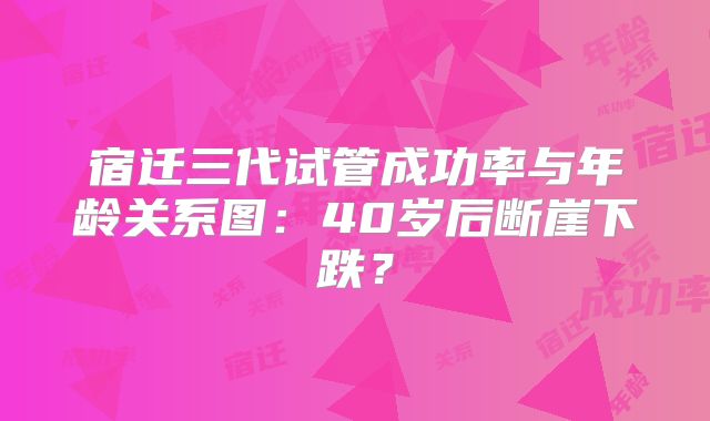 宿迁三代试管成功率与年龄关系图：40岁后断崖下跌？