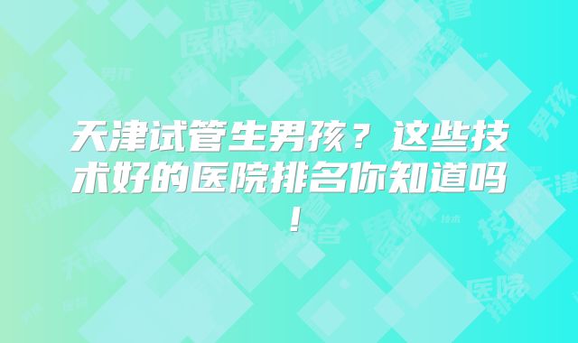 天津试管生男孩？这些技术好的医院排名你知道吗！