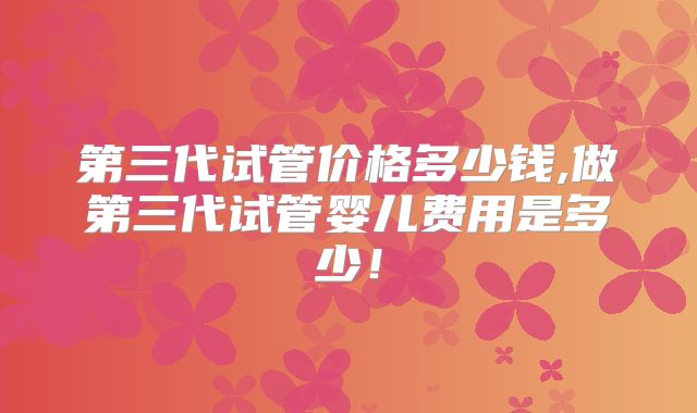 第三代试管价格多少钱,做第三代试管婴儿费用是多少!