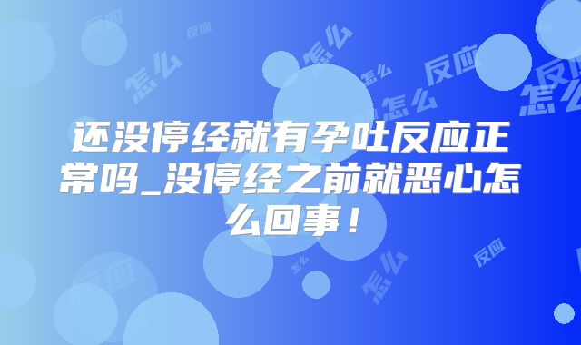 还没停经就有孕吐反应正常吗_没停经之前就恶心怎么回事！
